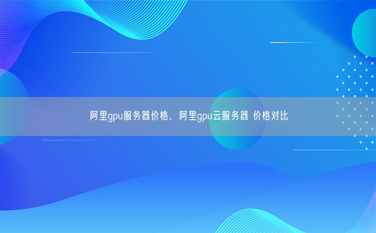 阿里gpu服务器价格，阿里gpu云服务器 价格对比(图1)