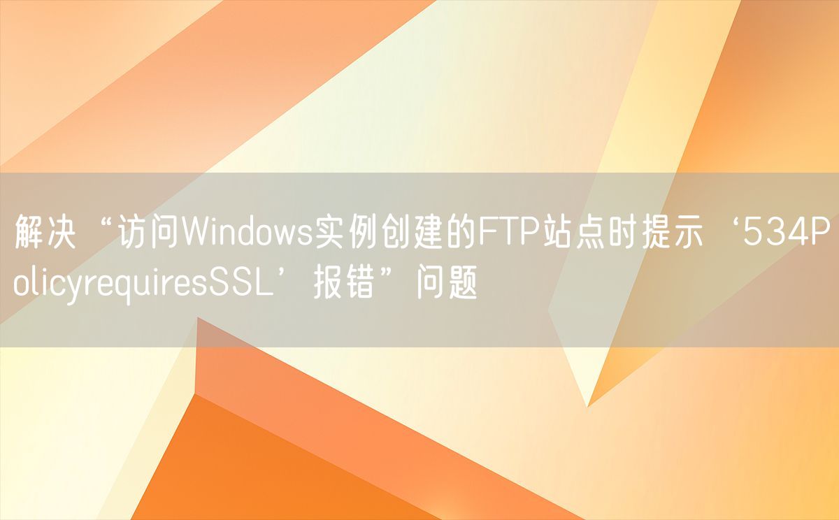 解决“访问Windows实例创建的FTP站点时提示‘534PolicyrequiresSSL’报错”问题(图1)