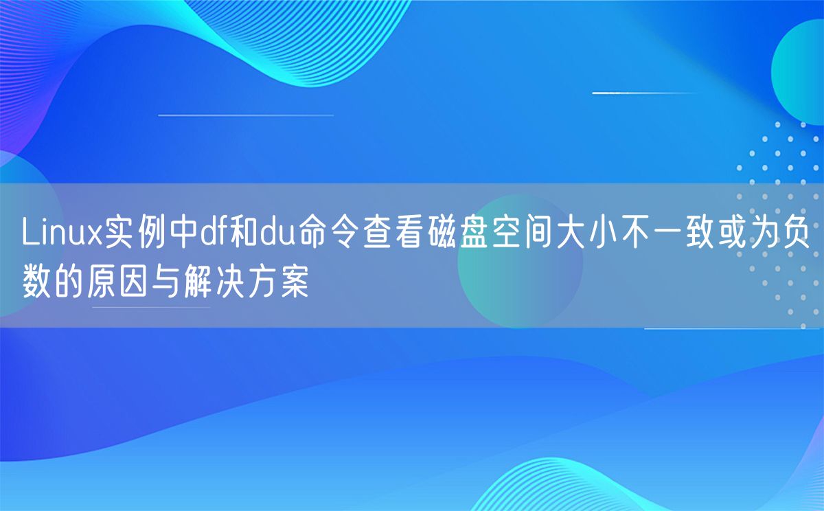 Linux实例中df和du命令查看磁盘空间大小不一致或为负数的原因与解决方案(图1)