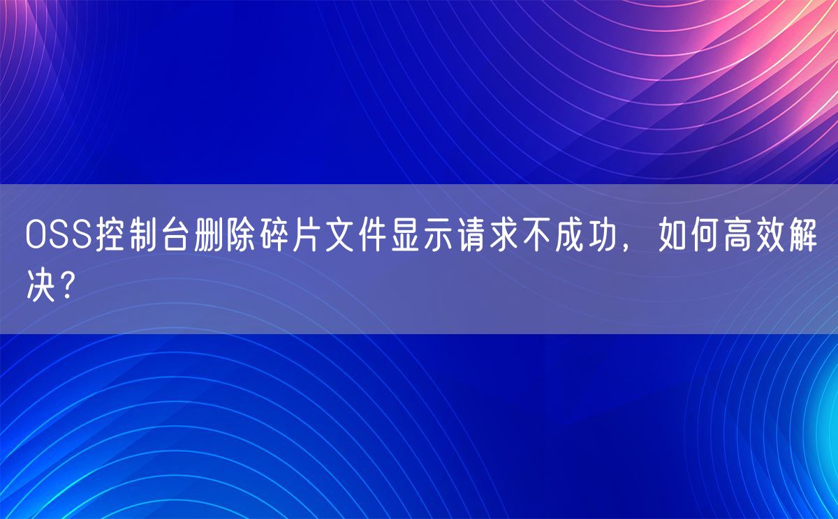 OSS控制台删除碎片文件显示请求不成功，如何高效解决？(图1)