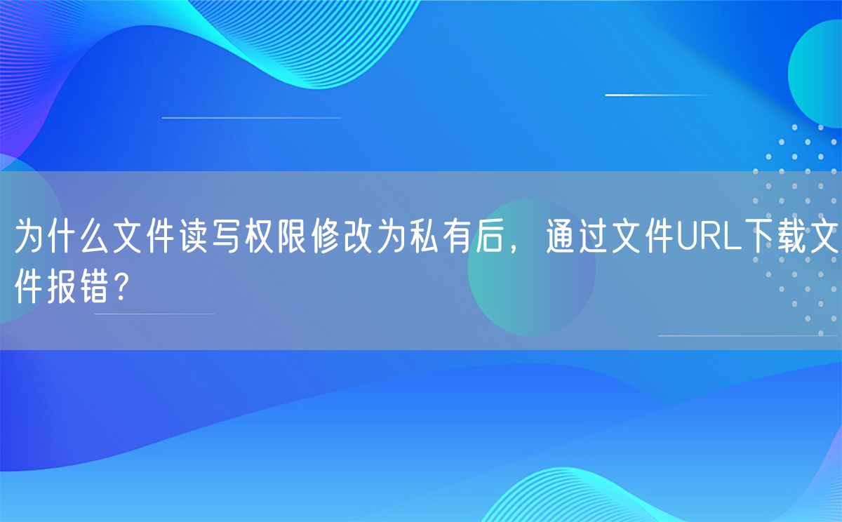 为什么文件读写权限修改为私有后，通过文件URL下载文件报错？(图1)