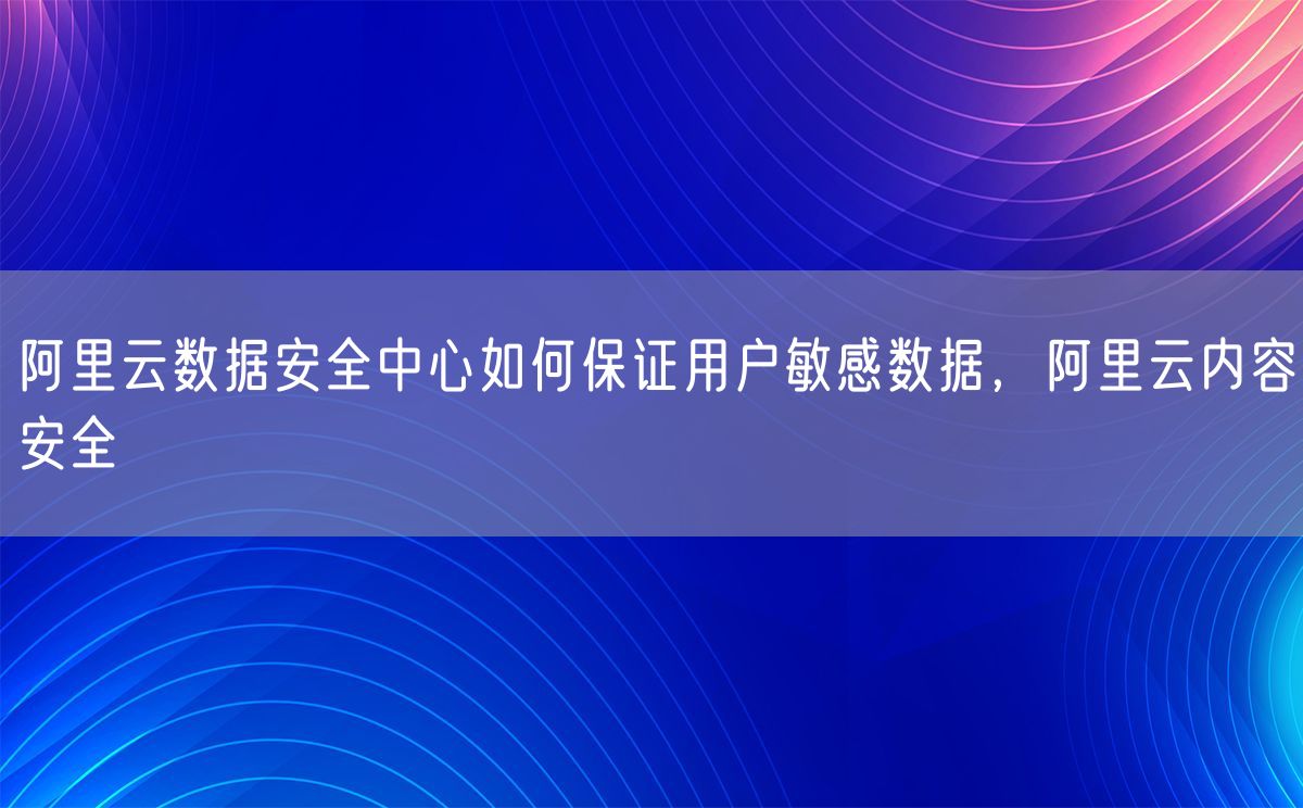 阿里云数据安全中心如何保证用户敏感数据，阿里云内容安全