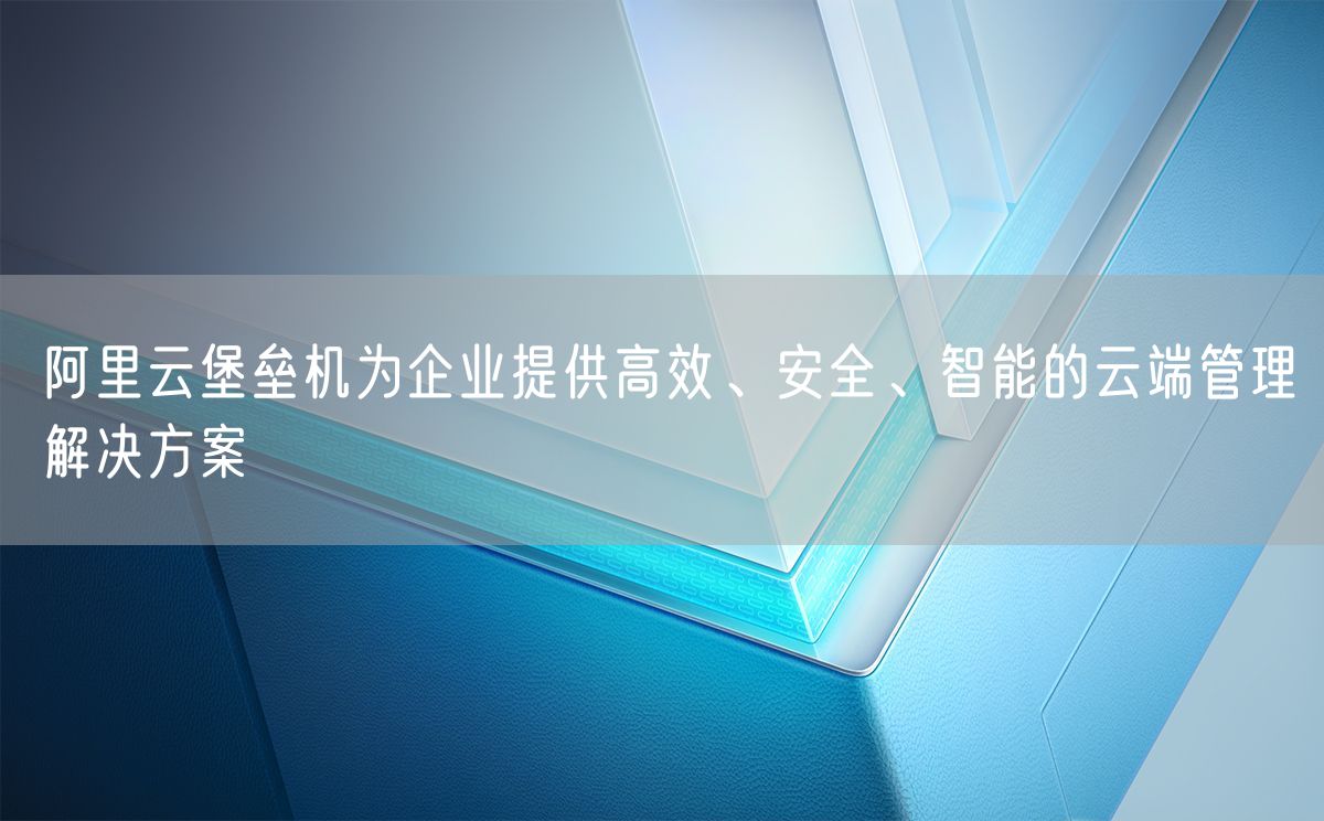 阿里云堡垒机为企业提供高效、安全、智能的云端管理解决方案