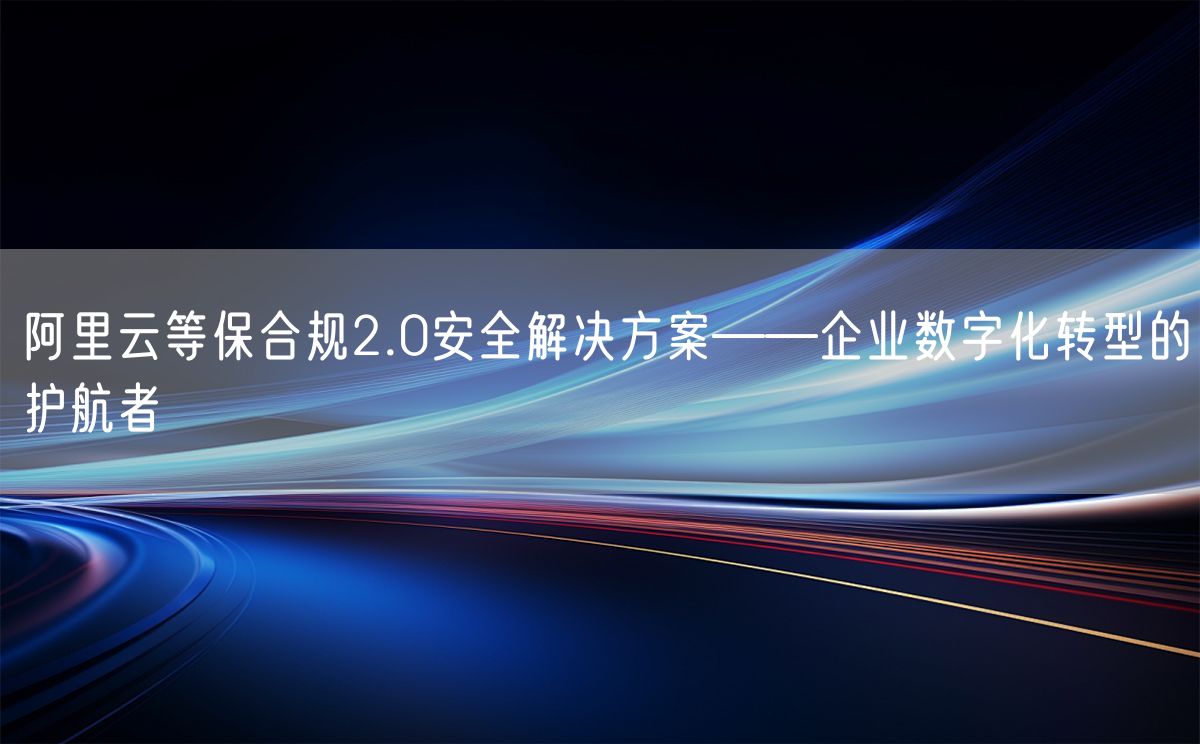 阿里云等保合规2.0安全解决方案——企业数字化转型的护航者