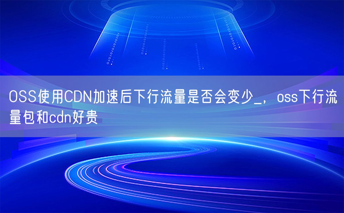 OSS使用CDN加速后下行流量是否会变少_，oss下行流量包和cdn好贵(图1)