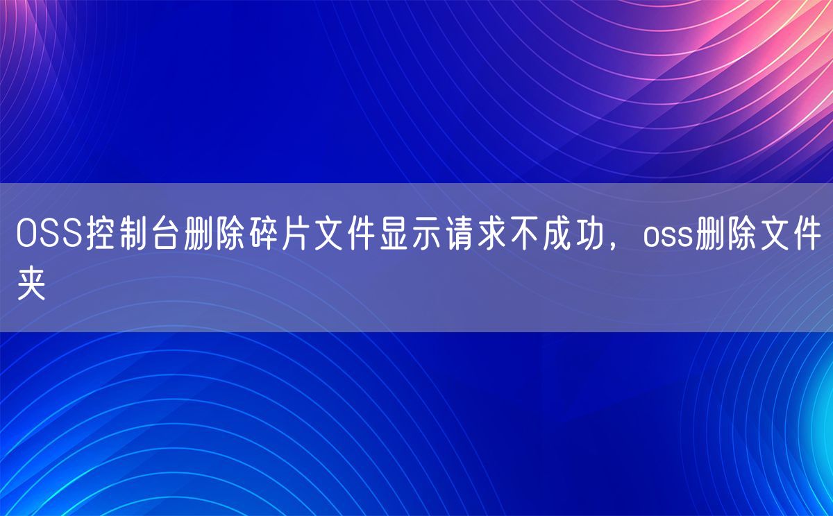 OSS控制台删除碎片文件显示请求不成功，oss删除文件夹