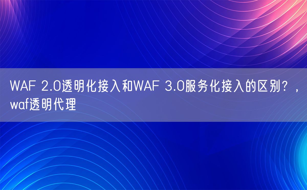 WAF 2.0透明化接入和WAF 3.0服务化接入的区别？，waf透明代理(图1)