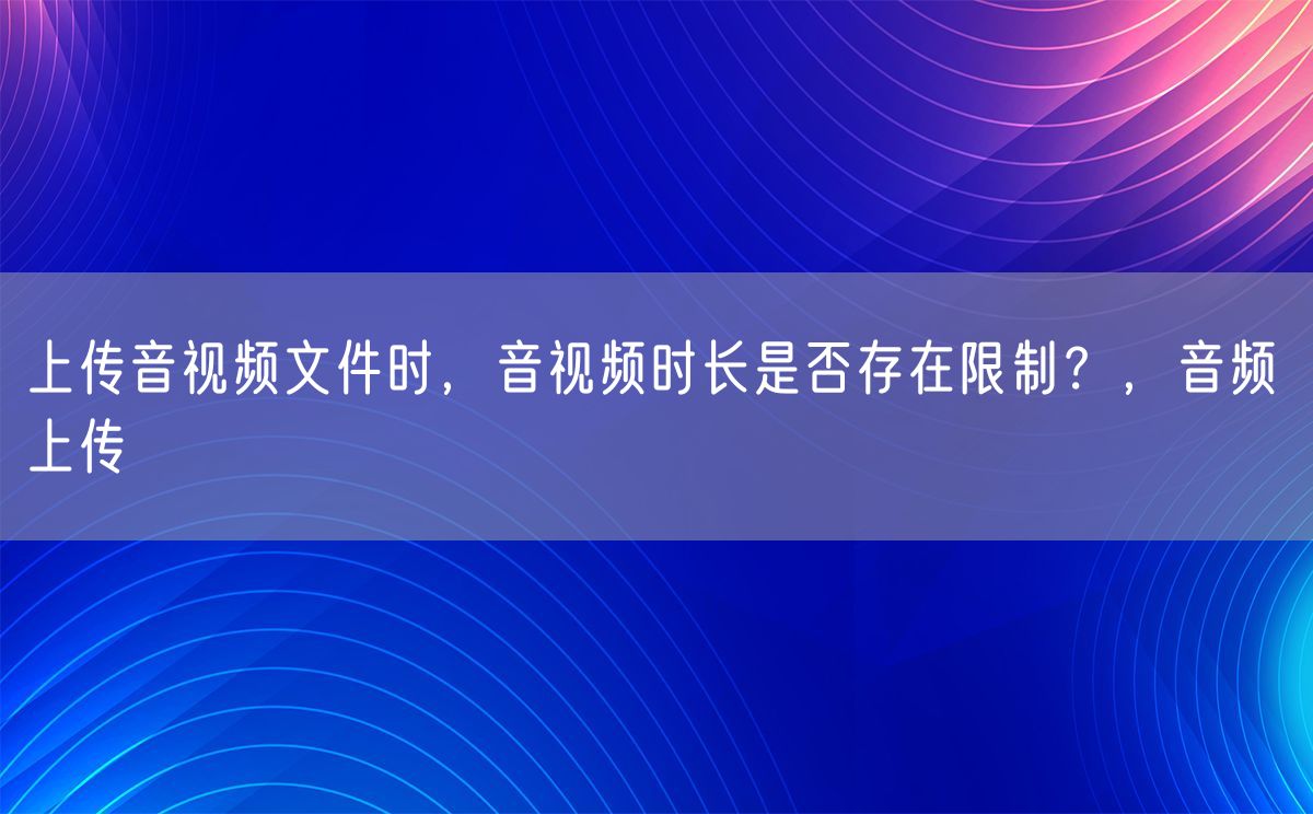 上传音视频文件时，音视频时长是否存在限制？，音频 上传(图1)