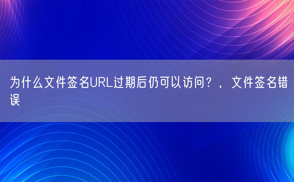 为什么文件签名URL过期后仍可以访问？，文件签名错误(图1)