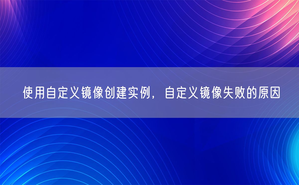 使用自定义镜像创建实例，自定义镜像失败的原因