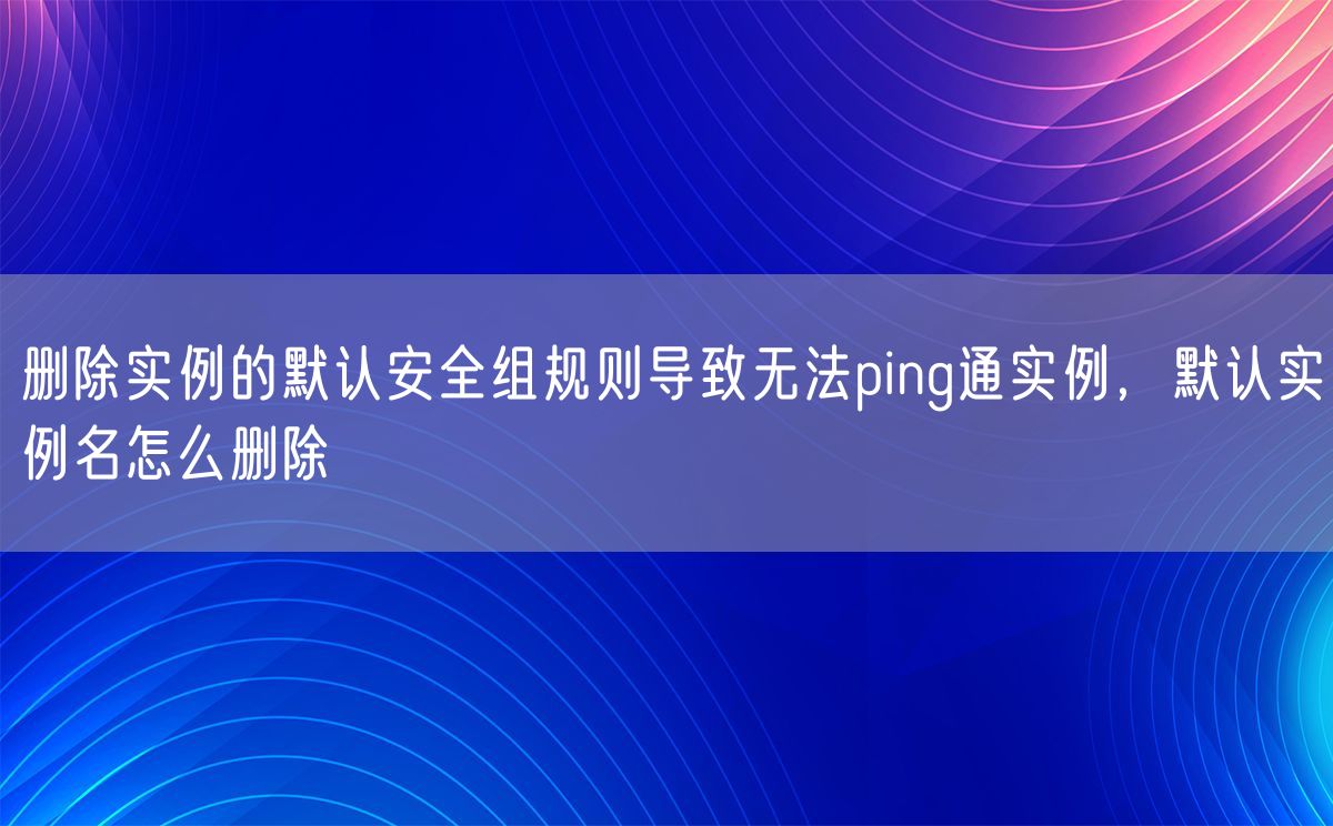 删除实例的默认安全组规则导致无法ping通实例，默认实例名怎么删除