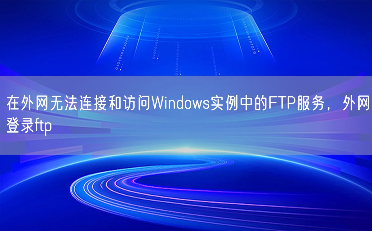 在外网无法连接和访问Windows实例中的FTP服务，外网登录ftp