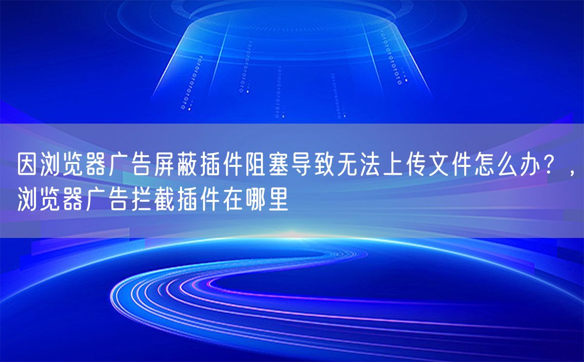 因浏览器广告屏蔽插件阻塞导致无法上传文件怎么办？，浏览器广告拦截插件在哪里(图1)