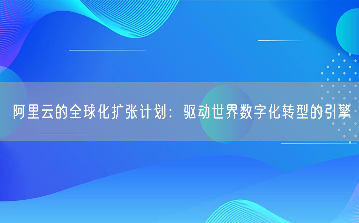 阿里云的全球化扩张计划：驱动世界数字化转型的引擎