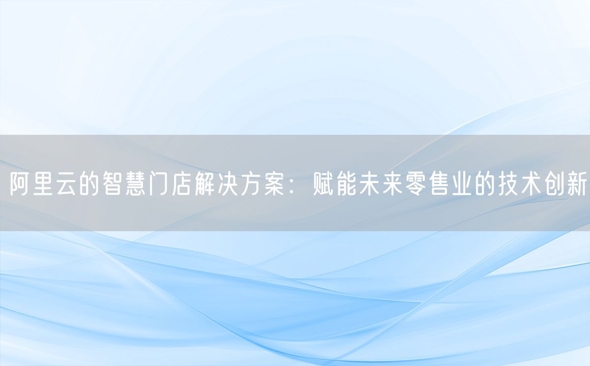 阿里云的智慧门店解决方案：赋能未来零售业的技术创新