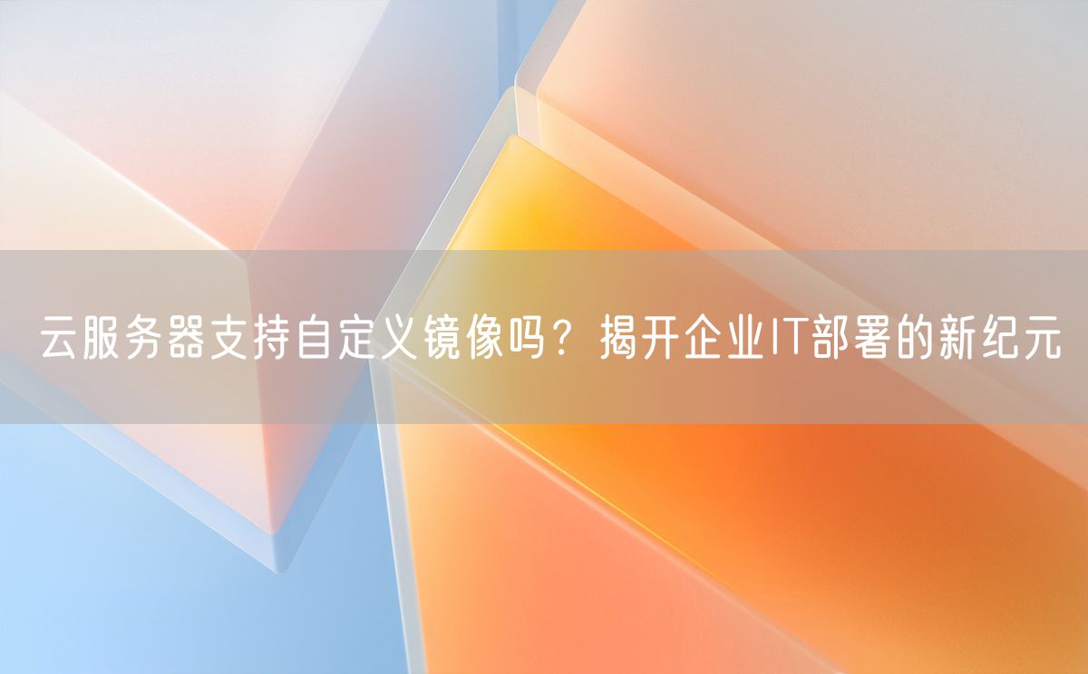 云服务器支持自定义镜像吗？揭开企业IT部署的新纪元