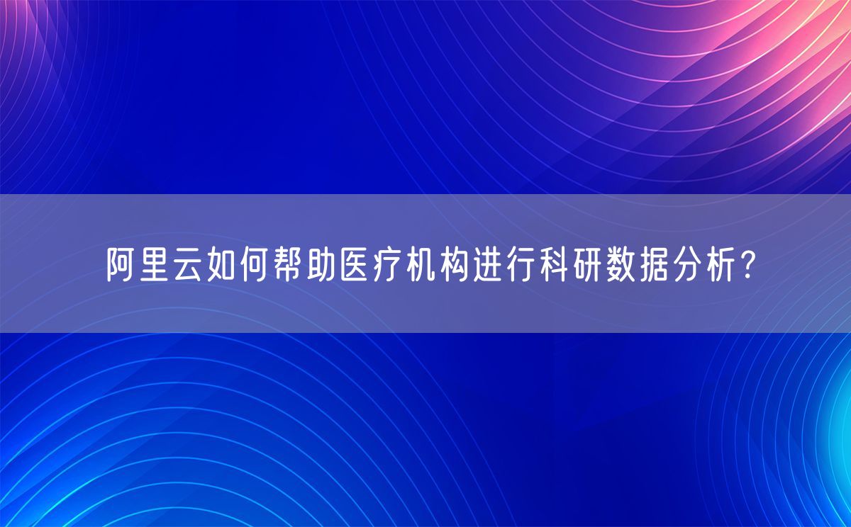 阿里云如何帮助医疗机构进行科研数据分析？