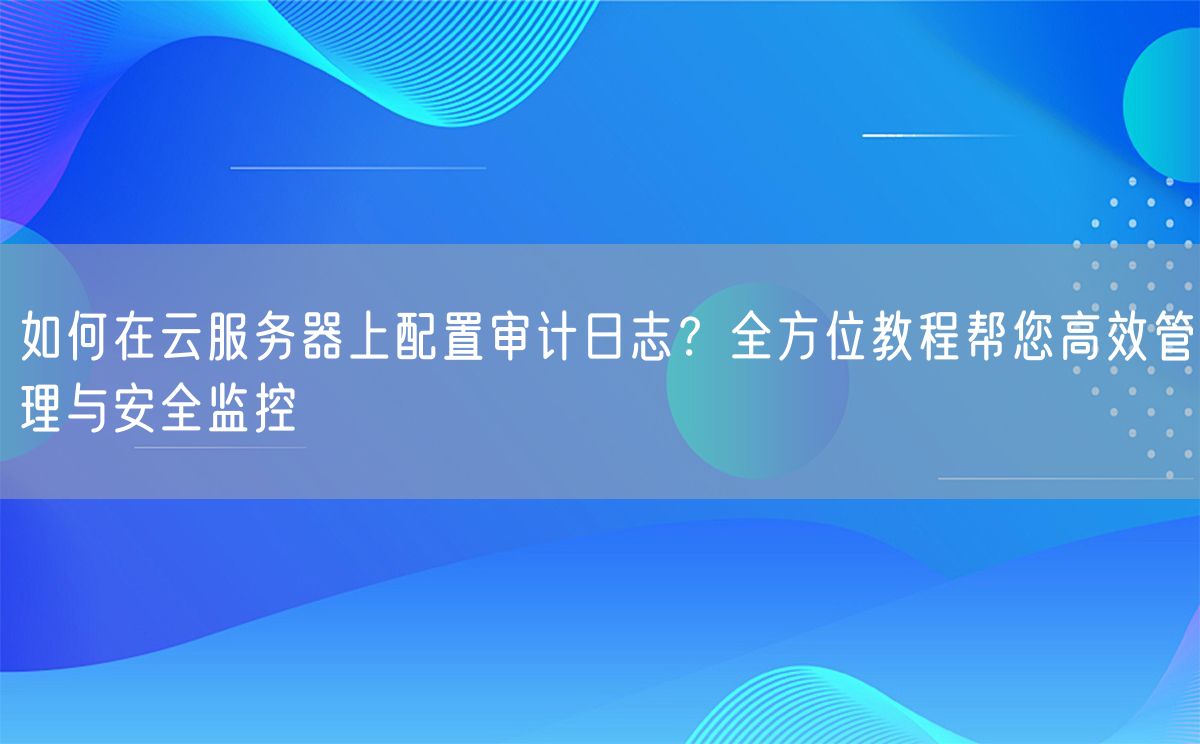 如何在云服务器上配置审计日志？全方位教程帮您高效管理与安全监控(图1)