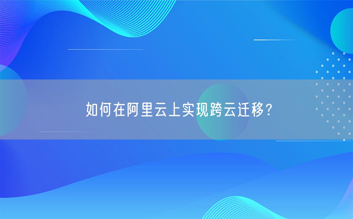 如何在阿里云上实现跨云迁移？